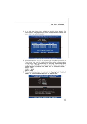 Page 73B-5 Intel ICH7R SATA RAID
3.In the Disk field, press  key and the following screen appears. Use
 key to select the disks you want to create for the RAID volume, then
click  key to finish selection.
4.Then select the strip value for the RAID array by using the “upper arrow” or
“down arrow” keys to scroll through the available values, and pressing the
 key to select and advance to the next field. The available values
range from 4KB to 128 KB in power of 2 increments. The strip value should be
chosen based...