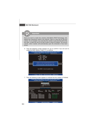 Page 74MS-7528 Mainboard
B-6 6.Then the following screen appears for you to confirm if you are sure to
create the RAID volume. Press  to continue.
 7.Then the following screen appears to indicate that the creation is finished.Important
Since you want to create two volumes (Intel Matrix RAID Technology), this
default size (maximum) needs to be reduced. Type in a new size for the first
volume. As an example: if you want the first volume to span the first half of the
two disks, re-type the size to be half of what...