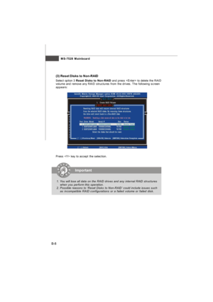 Page 76MS-7528 Mainboard
B-8(3) Reset Disks to Non-RAID
Select option 3 Reset Disks to Non-RAID and press  to delete the RAID
volume and remove any RAID structures from the drives. The following screen
appears:
Press  key to accept the selection.Important
1. You will lose all data on the RAID drives and any internal RAID structures
when you perform this operation.
2. Possible reasons to ‘Reset Disks to Non-RAID’ could include issues such
as incompatible RAID configurations or a failed volume or failed...