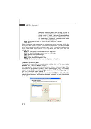 Page 86MS-7528 Mainboard
B-18expensive (requiring read-in prior to write, in order to
be able to calculate the correct parity information), or
similar to RAID-1 writes. The write efficiency depends
heavily on the amount of memory in the machine, and
the usage pattern of the array. Heavily scattered writes
are bound to be more expensive.
RAID 10 (Mirrored Stripes) –A RAID 1 array of two RAID 0 arrays.
† Strip Sizes:
Select the desired strip size setting. As indicated, the optimal setting is 128KB. Se-
lecting...