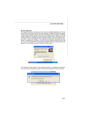 Page 89B-21 Intel ICH7R SATA RAID
(6) Start Migration
The migration process may take up to two hours to complete depending on the size
of the disks being used and the strip size selected. A dialogue window will appear
stating that the migration process may take considerable time to complete, meanwhile
a popup dialogue at the taskbar will also show the migration status. While you can still
continue using your computer during the migration process, once the migration proc-
ess starts, it cannot be stopped. If the...