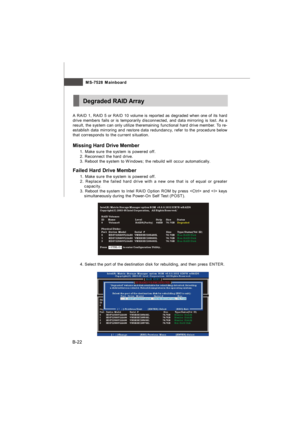 Page 90MS-7528 Mainboard
B-22A RAID 1, RAID 5 or RAID 10 volume is reported as degraded when one of its hard
drive members fails or is temporarily disconnected, and data mirroring is lost. As a
result, the system can only utilize theremaining functional hard drive member. To re-
establish data mirroring and restore data redundancy, refer to the procedure below
that corresponds to the current situation.
Missing Hard Drive Member
1. Make sure the system is powered off.
2. Reconnect the hard drive.
3. Reboot the...