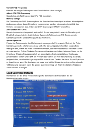 Page 42
 
36  Current FSB Frequency 
Gibt den derzeitigen Taktfrequenz des Front Side Bus. (Nur Anzeige) 
Adjust CPU FSB Frequency 
Gestattet es, die Taktfrequenz des CPU FSB zu w
ählen. 
Memory Voltage 
Die Einstellung der DDR Spannung kann die Speicher Geschwindigkeit erh öhen. Alle m öglichen 
Ä nderungen, die an dieser Einstellung vorgenommen werden, k önnen eine Instabilit ät des 
Systems verursachen. Das  Ändern der DDR Spannung wird NICHT empfohlen.  
Auto Disable PCI Clock 
Hier wird automatisch...
