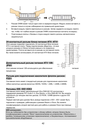 Page 48
 
42 
1. 
Разъем  DIMM имеет только  один  ключ  в  середине  модуля . Модуль  можно  вставить  в  
разъем  только  в  случае  соблюдения  его  правильной  ориентации .  
2.  Вставьте  модуль  памяти  вертикально  в  разъем . Затем  надавите  на  модуль  памяти  
так , чтобы  тот  глубоко  вошел  в  разъем  DIMM ( позолоченные  контакты  не  видны ). 
3.  Пластиковые  клипсы  с  боковых  сторон  модуля  памяти  должны  автоматически  
защелкнуться . 
  24-
контактный  разъем  блока  питания  ATX: ATX1...