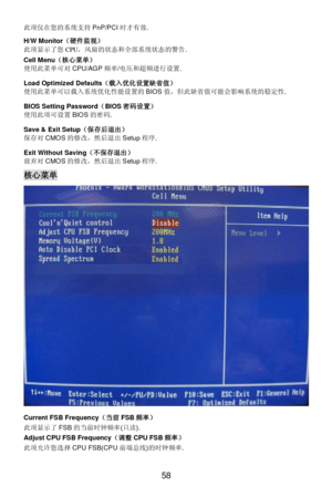 Page 64
 
58 此
项仅在 您的 系统 支持 PnP/PCI 时才 有效. 
H/W Monitor （硬件监视）  
此 项显 示了您 CPU，风 扇的状态 和全部系统 状态的警告 . 
Cell Menu （核心菜单）  
使用 此菜 单可 对 CPU/AGP 频率/电 压和超 频进 行设置 .   
Load Optimized Defaults （载入优化设置 缺省值 ） 
使用 此菜 单可以 载入系统 优化性能设置的 BIOS值，但 此缺 省值 可能 会影响 系统 的稳 定性 . 
BIOS Setting Password （BIOS 密码设置）  
使用 此项 可设置 BIOS 的密 码. 
Save & Exit Setup （保存后 退出） 
保 存对 CMOS 的修改 ，然 后退 出 Setup 程序. 
Exit Without Saving （不保 存退出 ） 
放 弃对 CMOS 的修改 ，然 后退 出 Setup 程序.  核心菜单
 
Current FSB Frequency （当前 FSB 频率） 
此 项显 示了 FSB 的当前时 钟频率 (只读 ). 
Adjust...
