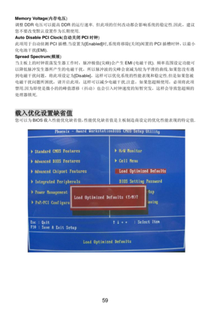 Page 65
 
59 Memory Voltage
(内存电 压) 
调 整 DDR 电压 可以 提高 DDR 的运行 速率 . 但 此项的 任何改 动都会 影响 系统的稳定性 .因 此 ，建议
您 不要改变默 认设置 作为长期 使用.  
Auto Disable PCI Clock (自 动关 闭PCI 时钟 ) 
此 项用于 自动 侦测 PCI插槽 .当 设置为 [Enabled] 时,系统 将移除(关 闭)闲 置的 PCI插槽 时钟 ，以 最小
化 电池干扰 (EMI).   
Spread Spectrum (频 展) 
当 主板 上的时钟震荡 发生器工作 时， 脉冲极 值(尖蜂 )会 产生 EMI ( 电磁干扰 ). 频率 范围设定 功能 可
以 降低脉 冲发生 器所产生 的电 磁干扰 ，所以 脉冲波 的尖峰 会衰减 为较 为平 滑的 曲线.如果 您没有 遇
到 电磁干扰 问题 ，将此 项设定为 [Disable] ，这样可以 优化系统 的性能 表现和稳 定性 .但 是如果 您被
电 磁干扰 问题所 困扰 ，请 开启 此项， 这样可以 减少 电磁干扰 .注 意 ，如果 您超频使用 ，必须将此项
禁...