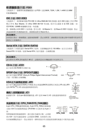 Page 71
 
65  Control
Control
SENSOR
+12VGND   GND +12V
NC
 
CPU_FAN 
SYS_FAN   軟碟驅動器介面
: FDD1 
主板提供了 一個標準的軟碟 驅動器介面 FDD，支援 360K, 720K, 1.2M, 1.44M 和2.88M
的軟碟 驅動器.   
  IDE
介面 : IDE1/IDE2 
主板提供了 一個 32-bit 增強 PCI IDE 和Ultra DMA 66/100 控制器，提供 IDE設備 工作 於PIO
模 式 0~4, Bus Master,  和Ultra DMA 66/100 等功 能. 您 共 可以連接 2個 IDE 設備.， 如
CD-ROM, 120MB 軟盤機和其他 一些設 備. 
第 一個硬 碟必須 與IDE1 介面相連. 您 可以 將一個 Master 和一個 Slave 與IDE1 相連接 . 您必  
須通 過硬 碟的相應跳線 把第二 個硬碟設 置為 Slave 模式.  微星提醒您
 ...  
如果您打算在一條硬碟線上連接兩個硬碟，您必須將第二個硬碟設為從盤

.
請參考硬碟所附說明手...