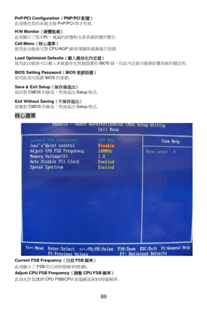 Page 75
 
69 PnP/PCI Configuration
（PNP/PCI 配置） 
此 項僅在 您的 系統 支援 PnP/PCI 時才 有效. 
H/W Monitor （硬體監視）  
此 項顯 示了您 CPU，風扇 的狀態 和全部系統 狀態的警告 . 
Cell Menu （核心選單）  
使用 此功 能表可 對 CPU/AGP 頻率/電 壓和 超頻進 行設置.   
Load Optimized Defaults （載入最佳化內定值）  
使用 此功 能表可以 載入 系統 最佳化性能設 置的 BIOS 值，但此 內定 值可能會影響 系統的穩定性 . 
BIOS Setting Password （BIOS 密碼設置）  
使用 此項 可設 置 BIOS 的密 碼. 
Save & Exit Setup （保存後 退出） 
保 存對 CMOS 的修改 ，然 後退 出 Setup 程式. 
Exit Without Saving （不保 存退出 ） 
放 棄對 CMOS 的修改 ，然 後退 出 Setup 程式.  核心選單
 
Current FSB Frequency （目前 FSB 頻率） 
此...