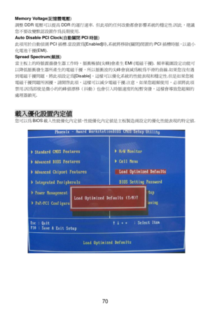 Page 76
 
70 Memory Voltage
(記憶體電 壓) 
調 整 DDR 電壓 可以 提高 DDR 的運行 速率 . 但 此項的 任何改 動都會 影響 系統的穩定性 .因 此 ，建議
您 不要改變默 認設置作 為長期 使用.  
Auto Disable PCI Clock (自 動關 閉PCI 時脈 ) 
此 項用於 自動 偵測 PCI插槽 .當 設 置為[Enabled] 時,系統 將移除(關 閉)閒 置的 PCI 插槽 時脈，以 最小
化 電池干擾 (EMI).   
Spread Spectrum (頻 展) 
當 主板 上的時脈震盪 發生器工作 時， 脈衝極 值(尖蜂 )會 產生 EMI ( 電磁干擾 ). 頻率 範圍 設定 功能 可
以 降低脈 衝發生 器所產生 的電 磁干擾 ，所以 脈衝波 的尖峰 會衰減 為較 為平滑的 曲線.如果 您沒有遇
到 電磁干擾 問題 ，將此 項設定為 [Disable] ，這樣可以 優化系統 的性能 表現和穩 定性 .但 是如果 您被
電 磁干擾 問題所 困擾 ，請 開啟 此項， 這樣可以 減少 電磁干擾 .注 意 ，如果 您超頻使用 ，必須將此項
禁...