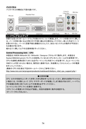 Page 80
 
74 バックパネル
 
バ ックパ ネルの 構成 は下図の 通りです。    
ハードウェアセットアップ
 
本章 では各コネ クターとハード ウェア の 取 り付け について 解説 します。パー ツの 取り付け に際 して
は、パー ツの 取り扱 いおよび 取り付け手順 に細心 の注意 を払っ てください。 誤った方法 でパー ツ
を 取 り付け ると、パー ツに 回復不能 な損傷 をもた らしたり、あるいはシス テムの 動作 が不安定 に
なる場合があります。  
組み立 てに際して 以下の 注意事項 を守っ てください。  
  Central Processing Unit:  CPU 
本製品
はAMD ® Athlon64 X2 / Athlon64 / Sempron プロセッサで動作します。 本製品は
Socket AM2(940-pin) というソケットを 使用しているため CPUのインストールが 大変簡単 です。
CPU の過剰 な発熱を防ぐ ためには 必ずヒートシンクと 冷却ファンが 必要 です。 もしヒートシンクと
冷却 ファンが 見つから ない場合は、 販売店に連絡...