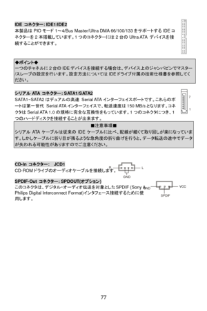 Page 83
 
77  1
7
  IDE 
コネクター : IDE1/IDE2 
本製品 はPIO モード 1～ 4/Bus Master/Ultra DMA 66/100/133 をサポートするIDEコ
ネ クターを 2本 搭載 しています。 1つ の コネ クターには 2台 の Ultra ATA  デバ イスを 接
続 することができます。   
 
   ◆ポイント◆
 一
つのチ ャネルに 2台 の IDE デバイスを 接続する場合は、デ バイス上のジ ャンパ ピンでマス ター /
ス レー ブの 設定 を行 います。 設定方法 につ いては IDEドラ イ ブ付 属の技術仕 様書 を参 照してく ださい。
   
シリアル
ATA コネクター : SATA1/SATA2 
SATA1~SATA2 はデュアルの 高速 Serial ATA インターフェイスポートです。これ らのポ
ートは 第一世代  Serial ATA インターフェイスで、 転送速度は 150 MB/s となります。 コネ
ク タは Serial ATA 1.0 の規格 に完全 な互換 性をもっ ています。 1つ の コネ クタに...