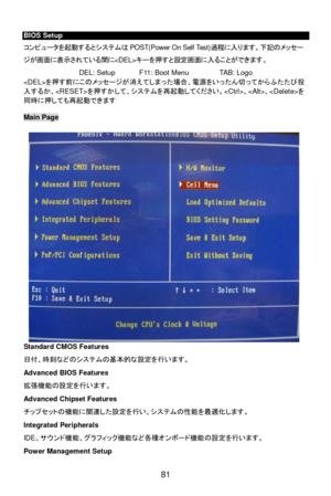 Page 87
 
81  
BIOS Setup 
コ
ン ピュー タを 起 動するとシス テムは POST(Power On Self Test) 過程に入 ります。下記の メッセー
ジが 画面に表 示されている 間に キーを 押すと 設定 画面に入 ることができます。  
DEL: Setup  F11: Boot Menu  TAB: Logo 
 を押 す前 にこの メッセージが 消えてしま った場合、 電源をいった ん 切 って から ふたたび 投
入 する か、 を押 すか して、シス テムを 再起動してください。 、 、 を
同時 に押 して も再 起動できます  
  Main Page 
 
Standard CMOS Features 
日
付、時 刻などのシス テムの基 本的な設 定を行 います。  
Advanced BIOS Features 
拡張 機能の設 定を行 います。  
Advanced Chipset Features 
チップセットの 機能に関連 した設定を行 い、シス テムの 性能 を最 適化 します。  
Integrated Peripherals 
IDE...