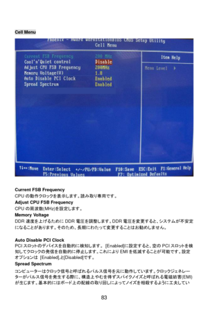 Page 89
 
83  
 
Cell Menu 
 
Current FSB Frequency 
CPU
の動作 クロックを表 示します。 読み取 り専 用です。  
Adjust CPU FSB Frequency 
CPU の周波 数(MHz) を設 定します。  
Memory Voltage 
DDR 速度を上げるために DDR電圧 を調整 します。 DDR電圧を変更すると、シス テムが 不安定
になることがあります。 そのため、 長期にわ たって変更することはお 勧めしま せん。 
 
Auto Disable PCI Clock 
PCI スロットのデ バイスを 自動的 に検知 します。  [Enabled] に設 定すると、 空の PCI スロットを 検
知 してクロックの発 信を自動的 に停止 します。これにより EMIを低減 することが 可能です。 設定
オ プションは  [Enabled], と[Disabled] です。 
Spread Spectrum 
コ ン ピ ュー ターはクロック 信号と呼 ばれるパルス 信号を元 に動作 しています。クロックジェ ネレー
タ ーがパルス...