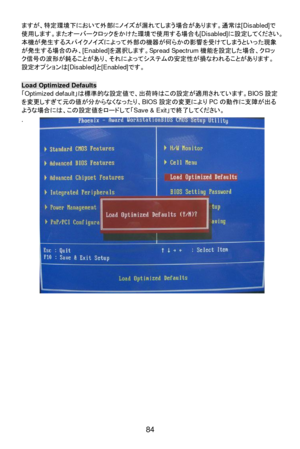 Page 90
 
84 ますが、
特定 環境 下において 外部にノイズが 漏れてしまう場合があります。 通常は[Disabled] で
使用 します。また オー バークロックを かけた環境 で使用 する場合 も[Disabled] に設 定してください。
本 機が発 生するスパイク ノイズによ って 外部 の機器 が何 らか の影響 を受 けてしまうとい った 現 象
が発 生する場合の み、[Enabled] を選択 します。 Spread Spectrum 機能を設 定した場合、クロッ
ク 信号 の波形 が鈍 ることがあり、 それによ ってシス テムの 安定 性が 損なわ れることがあります。
設 定オ プションは [Disabled] と[Enabled] です。 
  Load Optimized Defaults
 
「 Optimized default 」は 標準 的な設 定 値で、 出荷 時はこの 設定 が適 用されています。 BIOS設定
を変更しす ぎて 元 の値 が分 から なくな ったり、 BIOS 設定 の変更により PCの動作 に支障 が出る
ような場合には、この 設定 値をロードして...