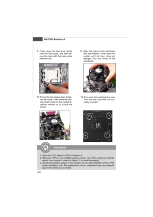 Page 21MS-7366 Mainboard
2-610. Align the holes on the mainboard
with the heatsink. Push down the
cooler until its four clips get
wedged into the holes of the
mainboard.
12.Turn over the mainboard to con-
firm that the clip-ends are cor-
rectly inserted. 11.Press the four hooks down to fas-
ten the cooler. Then rotate the lock-
ing switch (refer to the correct di-
rection marked on it) to lock the
hooks.9.Press down the load lever lightly
onto the load plate, and then se-
cure the lever with the hook under...