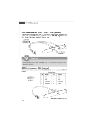 Page 31MS-7366 Mainboard
2-16 Front USB Connector: JUSB1 / JUSB2 / JUSB3(optional)
This connector, compliant with Intel®
 I/O Connectivity Design Guide, is ideal for con-
necting high-speed USB interface peripherals such as USB HDD, digital cameras,
MP3 players, printers, modems and the like.Important
Note that the pins of VCC and GND must be connected correctly to avoid
possible damage.USB 2.0 Bracket
(Optional)
IEEE1394 Connector: J1394_1(optional)
This connector allows you to connect the IEEE1394 device via...