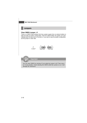 Page 33MS-7366 Mainboard
2-18Jumpers
Clear CMOS Jumper: J1
There is a CMOS RAM onboard that has a power supply from an external battery to
keep the data of system configuration. With the CMOS RAM, the system can auto-
matically boot OS every time it is turned on. If you want to clear the system configuration,
set the jumper to clear data.
J1
1Clear Data1 3Keep Data1 3Important
You can clear CMOS by shorting 2-3 pin while the system is off. Then return
to 1-2 pin position. Avoid clearing the CMOS while the...