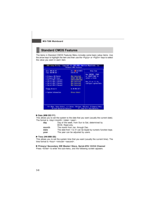 Page 413-6MS-7366 Mainboard
The items in Standard CMOS Features Menu includes some basic setup items. Use
the arrow keys to highlight the item and then use the  or  keys to select
the value you want in each item. Date (MM:DD:YY)
This allows you to set the system to the date that you want (usually the current date).
The format is   .
dayDay of the week, from Sun to Sat, determined by
BIOS. Read-only.
monthThe month from Jan. through Dec.
dateThe date from 1 to 31 can be keyed by numeric function keys.
yearThe...