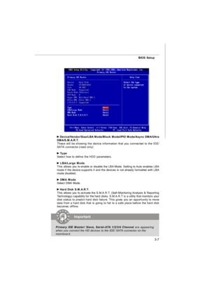 Page 423-7BIOS Setup Device/Vendor/Size/LBA Mode/Block Model/PIO Mode/Async DMA/Ultra
DMA/S.M.A.R.T.
These will be showing the device information that you connected to the IDE/
SATA connector.(read only) Type
Select how to define the HDD parameters. LBA/Large Mode
This allows you to enable or disable the LBA Mode. Setting to Auto enables LBA
mode if the device supports it and the devices is not already formatted with LBA
mode disabled. DMA Mode
Select DMA Mode. Hard Disk S.M.A.R.T.
This allows you to activate...