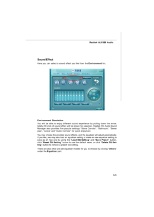 Page 62A-5 Realtek ALC888 AudioSound Effect
Environment Simulation
You will be able to enjoy different sound experience by pulling down the arrow,
totally 23 kinds of sound effect will be shown for selection. Realtek HD Audio Sound
Manager also provides five popular settings “Stone Corridor”, “Bathroom”, “Sewer
pipe”, “Arena” and “Audio Corridor” for quick enjoyment.
You may choose the provided sound effects, and the equalizer will adjust automatically.
If you like, you may also load an equalizer setting or...