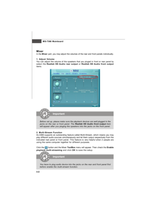 Page 65MS-7366 Mainboard
A-8 aMixer
In the Mixer part, you may adjust the volumes of the rear and front panels individually.
1. Adjust Volume
You can adjust the volume of the speakers that you pluged in front or rear panel by
select the Realtek HD Audio rear output or Realtek HD Audio front output
items.
2. Multi-Stream Function
ALC888 supports an outstanding feature called Multi-Stream, which means you may
play different audio sources simultaneously and let them output respectively from the
indicated real...