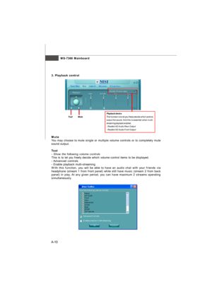 Page 67MS-7366 Mainboard
A-10 a3. Playback controlPlayback device
This function is to let you freely decide which ports to
output the sound. And this is essential when multi-
streaming playback enabled.
- Realtek HD Audio Rear Output
- Realtek HD Audio Front Output Tool          MuteMute
You may choose to mute single or multiple volume controls or to completely mute
sound output.
Tool
- Show the following volume controls
This is to let you freely decide which volume control items to be displayed.
- Advanced...