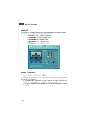 Page 69MS-7366 Mainboard
A-12 aAudio I/O
In this tab, you can easily configure your multi-channel audio function and speakers.
You can choose a desired multi-channel operation here.
a.Headphone for the common headphone
b.2CH Speaker for Stereo-Speaker Output
c.4CH Speaker for 4-Speaker Output
d.6CH Speaker for 5.1-Speaker Output
e.8CH Speaker for 7.1-Speaker Output
Speaker Configuration:
1. Plug the speakers in the corresponding jack.  
2. Dialogue “connected device” will pop up for your selection. Please...
