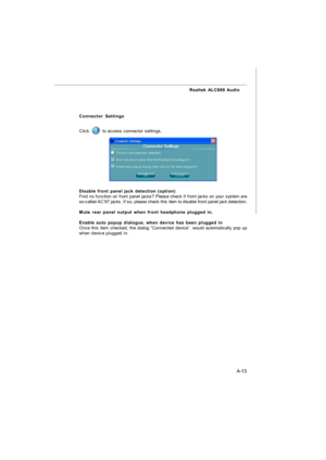 Page 70A-13 Realtek ALC888 Audio
Connector Settings
Click  to access connector settings.
Disable front panel jack detection (option)
Find no function on front panel jacks? Please check if front jacks on your system are
so-called AC’97 jacks. If so, please check this item to disable front panel jack detection.
Mute rear panel output when front headphone plugged in.
Enable auto popup dialogue, when device has been plugged in
Once this item checked, the dialog “Connected device”  would automatically pop up
when...