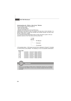 Page 83MS-7366 Mainboard
B-4Understanding the “Define a New Array” Window
Use the Define a New Array window to
• Select the RAID Mode
• Set up the Striping Block
• Specify which disks to use for the RAID Array
Depending on the platform used, the system can have one or more channels. In a
typical system there is usually one controller and multiple channels, and each chan-
nel has a slave and a master.
The channel/controller/master/slave status of each hard disk is given in the Loc
(location) columns of the Free...