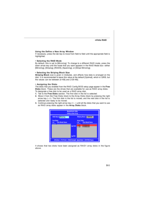 Page 84B-5 nVidia RAID
Using the Define a New Array Window
If necessary, press the tab key to move from field to field until the appropriate field is
highlighted.
• Selecting the RAID Mode
By default, this is set to [Mirroring]. To change to a different RAID mode, press the
down arrow key until the mode that you want appears in the RAID Mode box—either
[Mirroring], [Striping], [RAID5], [Spanning], or [Stripe Mirroring].
• Selecting the Striping Block Size
Striping Block size is given in kilobytes, and affects...