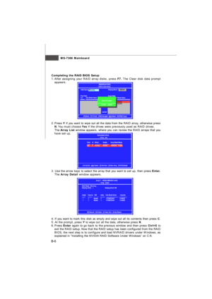 Page 85MS-7366 Mainboard
B-6Completing the RAID BIOS Setup
1.After assigning your RAID array disks, press F7. The Clear disk data prompt
appears.
2.Press Y if you want to wipe out all the data from the RAID array, otherwise press
N. You must choose Yes if the drives were previously used as RAID drives.
The Array List window appears, where you can review the RAID arrays that you
have set up.
3. Use the arrow keys to select the array that you want to set up, then press Enter.
The Array Detail window appears.
4....