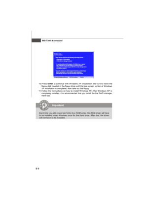 Page 87MS-7366 Mainboard
B-810.Press Enter to continue with Windows XP Installation. Be sure to leave the
floppy disk inserted in the floppy drive until the blue screen portion of Windows
XP installation is completed, then take out the floppy.
11.Follow the instructions on how to install Windows XP. After Windows XP is
completely installed, it is recommended that you install the the RAID manage-
ment tool.Important
Each time you add a new hard drive to a RAID array, the RAID driver will have
to be installed...