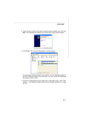 Page 90B-11 nVidia RAID
5.Check the disk in the list if you want to make the array a dynamic disk, then click
Next. The Completing the Initialize and Convert Disk Wizard window appears.
6.Click Finish. The “Computer Management” window appears.
The actual disks listed will depend on your system, and the unallocated partition is
the total combined storage of two hard disks. You must format the unallocated
disk space in order to use it.
7.Format the unallocated disk space. Right click “Unallocated space”, select...