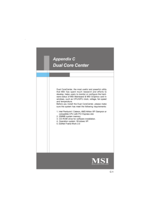 Page 98C-1 Dual Core CenterDual Core Center
Dual CoreCenter, the most useful and powerful utility
that MSI has spent much research and efforts to
develop, helps users to monitor or configure the hard-
ware status of MSI Mainboard & MSI Graphics card in
windows, such as CPU/GPU clock, voltage, fan speed
and temperature.
Before you install the Dual CoreCenter, please make
sure the system has meet the following requirements:
1. Intel Pentium4 / Celeron, AMD Athlon XP/ Sempron or
    compatible CPU with PCI Express...
