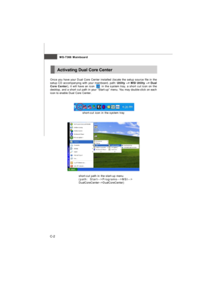 Page 99C-2MS-7366 MainboardActivating Dual Core Center
Once you have your Dual Core Center installed (locate the setup source file in the
setup CD accompanying with your mainboard, path: Utility --> MSI Utility --> Dual
Core Center), it will have an icon       in the system tray, a short cut icon on the
desktop, and a short cut path in your “Start-up” menu. You may double-click on each
icon to enable Dual Core Center.
short-cut icon in the system tray
short-cut path in the start-up menu
(path:...