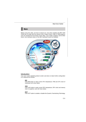 Page 100C-3 Dual Core CenterMain
Before using this utility, we have to remind you: only when installing the MSI V044
(V044 has to install with the version 8.26 or newer driver)/ V046 or V060 graphics
card can activate the full function of this utility. If you install a graphics card of other
brand, only hardware status of the MSI mainboard would be available.
Introduction:
Click each button appearing above to enter sub-menu to make further configuration
or to execute the function.
MBClick MB button to read...