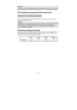 Page 14 
8 Important: You can clear CMOS by shorting 2-3 pin while the system is off. Then return to 1-2 pin position. Avoid clearing the CMOS while the system is on; it will damage the mainboard. 
PCI (Peripheral Component Interconnect) Slot  
The PCI slot supports LAN card, SCSI card, USB card, and other add-on cards that 
comply with PCI specifications. Important: When adding or removing expansion cards, make sure that you unplug the power supply first. Meanwhile, read the documentation for the expansion...