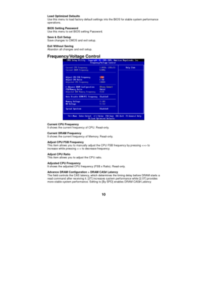 Page 16 
10 Load Optimized Defaults 
Use this menu to load factory default settings into the BIOS for stable system performance 
operations. 
BIOS Setting Password 
Use this menu to set BIOS setting Password. 
Save & Exit Setup 
Save changes to CMOS and exit setup. 
Exit Without Saving 
Abandon all changes and exit setup. 
Frequency/Voltage Control  
Current CPU Frequency 
It shows the current frequency of CPU. Read-only. 
Current DRAM Frequency 
It shows the current frequency of Memory. Read-only. 
Adjust CPU...