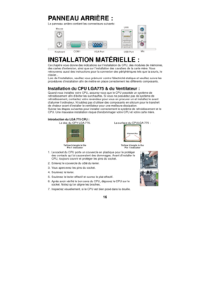 Page 22 
16 PANNEAU ARRIÈRE : 
Le panneau arrière contient les connecteurs suivants:  Keyboard COM1 VGA Port USB Port LAN
 Line-in
 Line-out
 Mic
 
INSTALLATION MATÉRIELLE : 
Ce chapitre vous donne des indications sur l’installation du CPU, des modules de mémoires, 
des cartes d’extension, ainsi que sur l’installation des cavaliers de la carte mère. Vous 
retrouverez aussi des instructions pour la connexion des périphériques tels que la souris, le 
clavier...  
Lors de l’installation, veuillez vous prémunir...