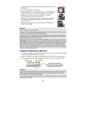 Page 23 
17 Dans le cas contraire retirez le CPU avec un mouvement vertical et 
réinstallez-le. 
8. Couvrez le plat effectif sur le paquet. 
9. Appuyez légèrement sur le levier effectif et sur le plat effectif, fixez 
ensuite le levier avec le crochet sous l’étiquette de conservation. 
10. Alignez les trous de la carte avec le ventilateur. Installez le 
ventilateur dans les trous de la carte mère. 
11. Appuyez sur les crochets pour fixer le ventilateur. Puis effectuez 
une rotation des systèmes de rétention...