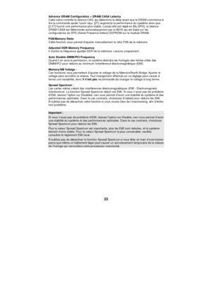 Page 29 
23 Advance DRAM Configuration > DRAM CAS# Latency 
Cette icône contrôle la latence CAS, qui détermine le délai avant que le DRAM commence à 
lire la commande après l’avoir reçu. [2T] augmente la performance du système alors que 
[2.5T] fournit une performance plus stable. Lorsqu’elle est réglé en [By SPD], la latence 
DRAM CAS# est déterminée automatiquement par le BIOS qui est basé sur les 
configurations du SPD (Serial Presence Detect) EEPROM sur le module DRAM. 
FSB/Memory Ratio 
Cette fonction vous...