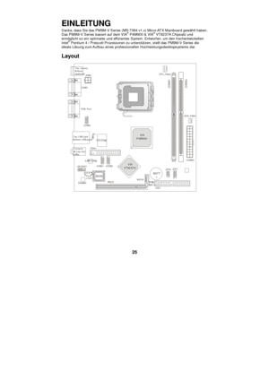 Page 31 
25 EINLEITUNG 
Danke, dass Sie das PM9M-V Series (MS-7364 v1.x) Micro-ATX Mainboard gewählt haben. 
Das PM9M-V Series basiert auf dem VIA®
 P4M900 & VIA®
 VT8237A Chipsatz und 
ermöglicht so ein optimales und effizientes System. Entworfen, um den hochentwickelten 
Intel®
 Pentium 4 / Prescott Prozessoren zu unterstützen, stellt das PM9M-V Series die 
ideale Lösung zum Aufbau eines professionellen Hochleistungsdesktopsystems dar. 
Layout 
 BATT+BIOSTop : mouse 
Bottom:
keyboard
Top: LAN Jack
Bottom: USB...