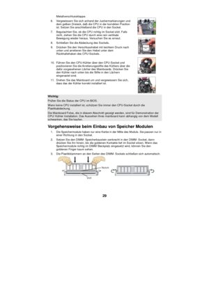 Page 35
 
29  Metallverschlussklappe. 
6. Vergewissern Sie sich anhand der Justiermarkierungen und  dem gelben Dreieck, da ß die CPU in der korrekten Position 
ist. Setzen Sie anschlie ßend die CPU in den Sockel. 
7. Begutachten Sie, ob die CPU richtig im Sockel sitzt. Falls  nicht, ziehen Sie die CPU durch eine rein vertikale 
Bewegung wieder heraus. Versuchen Sie es erneut. 
8. Schlie ßen Sie die Abdeckung des Sockels.  
9. Dr ücken Sie den Verschlusshebel mit leichtem Druck nach 
unten und arretieren Sie den...