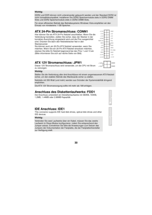 Page 36 
30 Wichtig:  DDR2 und DDR können nicht untereinander getauscht werden und der Standard DDR2 ist nicht rückwärtskompatibel, installieren Sie DDR2 Speichermodule stets in DDR2 DIMM Slots und DDR2 Speichermodule stets in DDR2 DIMM Slots. Für einen effizienten Betrieb des Betriebssystems Windows Vista empfehlen wir den Einsatz von mindestens 1 GB Speicher. 
ATX 24-Pin Stromanschluss: CONN1 
Hier können Sie ein ATX 24-Pin Netzteil anschließen. Wenn Sie die 
Verbindung herstellen, stellen Sie sicher, dass...