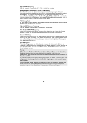 Page 41 
35 Adjusted CPU Frequency 
Zeigt die verstellte Frequenz der CPU (FSB x Ratio). Nur Anzeige. 
Advance DRAM Configuration > DRAM CAS# Latency 
Kontrolliert die Latenz des Spaltenadresssignals, die die Verzögerung im Timing (in 
Taktzyklen) bestimmt, die zwischen der Annahme und Ausführung eines Lesebefehls durch 
den RAM liegt. [2T] steigert die Systemleistung am deutlichsten, während [2.5T] das 
höchste Maß an Stabilität garantiert. Die Einstellung [By SPD] ermöglicht die automatische 
Erkennung des...