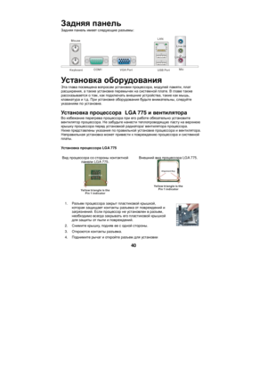 Page 46 40 Задняя панель 
Задняя панель имеет следующие разъемы: 
  Keyboard COM1 VGA Port USB Port LAN
 Line-in
 Line-out
 Mic
 
Установка оборудования 
Эта глава посвящена вопросам установки процессора, модулей памяти, плат 
расширения, а также установке перемычек на системной плате. В главе также 
рассказывается о том, как подключать внешние устройства, такие как мышь, 
клавиатура и т.д. При установке оборудования будьте внимательны, следуйте 
указаниям по установке. 
Установка процессора  LGA 775 и...