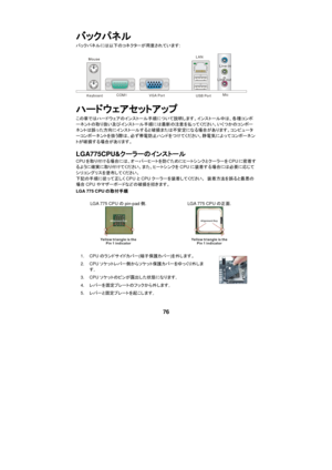 Page 82 
 
76 バックパネル 
バックパネルには以下のコネクターが用意されています: 
  Keyboard COM1 VGA Port USB Port LAN
 Line-in
 Line-out
 Mic
 
ハードウェアセットアップ 
この章ではハードウェアのインストール手順について説明します。インストール中は、各種コンポ
ーネントの取り扱い及びインストール手順には最新の注意を払ってください。いくつかのコンポー
ネントは誤った方向にインストールすると破損または不安定になる場合があります。コンピュータ
ーコンポーネントを扱う際は、必ず帯電防止ハンドをつけてください。静電気によってコンポーネン
トが破損する場合があります。 
LGA775CPU&クーラーのインストール  
CPUを取り付ける場合には、オーバーヒートを防ぐためにヒートシンクとクーラーをCPUに密着す
るように確実に取り付けてください。また、ヒートシンクをCPUに装着する場合には必要に応じて
シリコングリスを塗布してください。  
下記の手順に従って正しくCPUとCPUクーラーを装着してください。 装着方法を誤ると最悪の...