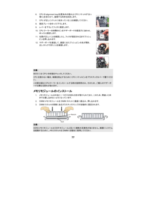 Page 83 
 
77 6. CPUのalignment key(位置決めの窪み)とCPUソケットの「出っ
張り」を合わせて、装着する向きを決定します。 
7. CPUが正しくソケットに収まっていることを確認してください。 
8. 固定プレートをゆっくり下ろします。  
9. レバーを下ろしてフックに固定します。 
10. CPUクーラーの四隅のピンをマザーボードの固定穴にあわせ、
ゆっくりと固定します。 
11. 位置が正しいことを確認したら、フックが固定されるまでプッシュ
ピンを押し込みます。 
12. マザーボードを裏返して、裏面に出たプッシュピンの先が開き、
正しくロックできたことを確認します。     注意: BIOSにはCPUの状態をチェックしてください。 CPUを使わない場合、破損を防止するためにCPUソケットピンをプラスチックカバーで覆てください。 この節の図はCPU/クーラーをインストールする時の説明用のみ。そのため、ご購入のマザーボードは異なる恐れがあります。 
メモリモジュールのインストール 
1. メモリモジュールは中央に一つだけの切れ欠きが設けられており、このため、間違った向...