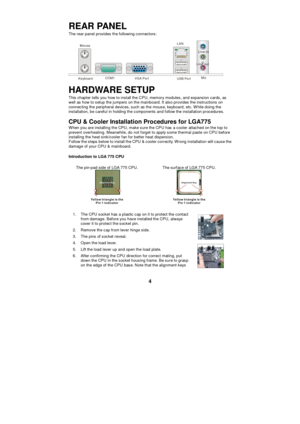 Page 10 
4 REAR PANEL 
The rear panel provides the following connectors: 
  Keyboard COM1 VGA Port USB Port LAN
 Line-in
 Line-out
 Mic
 
HARDWARE SETUP 
This chapter tells you how to install the CPU, memory modules, and expansion cards, as 
well as how to setup the jumpers on the mainboard. It also provides the instructions on 
connecting the peripheral devices, such as the mouse, keyboard, etc. While doing the 
installation, be careful in holding the components and follow the installation procedures. 
CPU &...