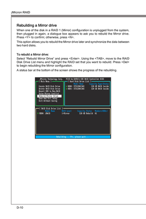 Page 102
D-10
JMcron RAIDMS-7681
Appendx D

JMcron RAIDMS-7681
Appendx D

Rebuldng a Mrror drve
When one of the dsk n a RAID 1 (Mrror) configuraton  s unplugged from the system, 
then  plugged  n  agan,  a  dalogue  box  appears  to  ask  you  to  rebuld  the  Mrror  drve. 
Press  to confirm; otherwse, press .
Ths opton allows you to rebuld the Mrror drve later and synchronze the data...